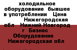 холодильное оборудование ,бывшее в употреблении › Цена ­ 10 000 - Нижегородская обл., Нижний Новгород г. Бизнес » Оборудование   . Нижегородская обл.